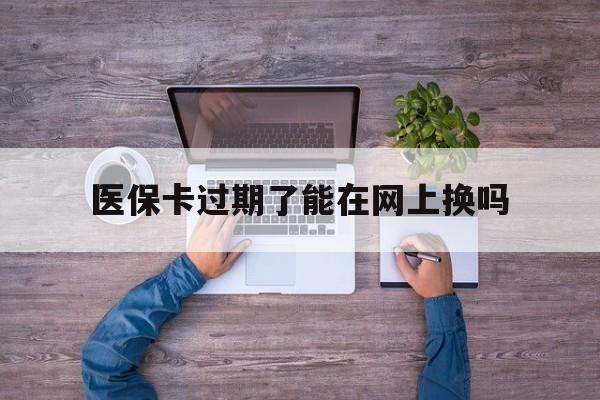 嘉善最新医保卡过期了能在网上换吗方法分析(最方便真实的嘉善医保卡到期可以网上办吗方法)